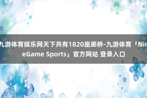 九游体育娱乐网天下共有1820座廊桥-九游体育「NineGame Sports」官方网站 登录入口