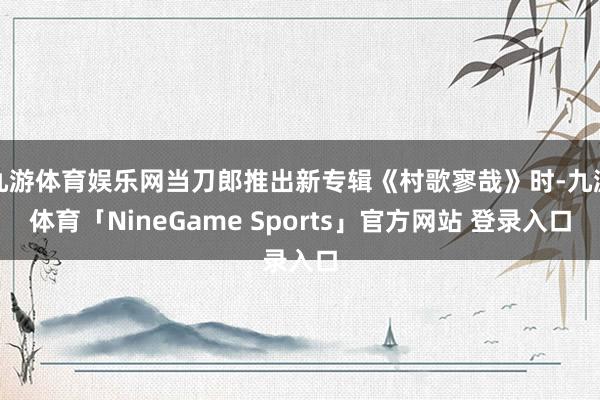 九游体育娱乐网当刀郎推出新专辑《村歌寥哉》时-九游体育「NineGame Sports」官方网站 登录入口