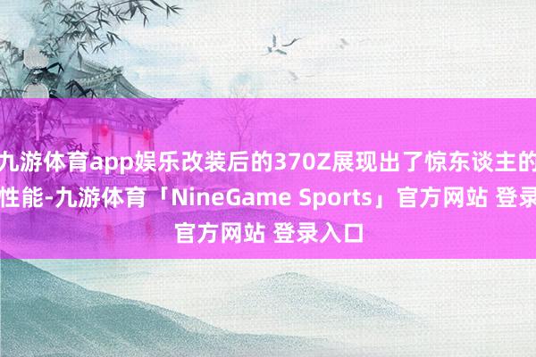 九游体育app娱乐改装后的370Z展现出了惊东谈主的操控性能-九游体育「NineGame Sports」官方网站 登录入口